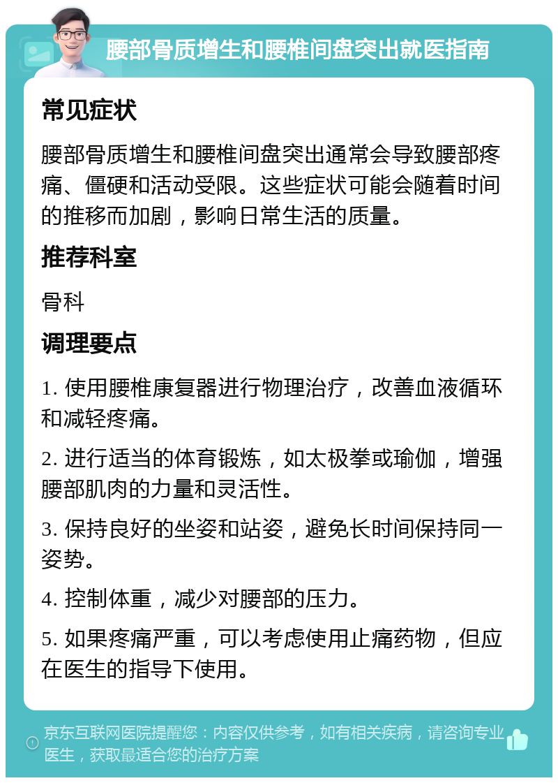 腰部骨质增生和腰椎间盘突出就医指南 常见症状 腰部骨质增生和腰椎间盘突出通常会导致腰部疼痛、僵硬和活动受限。这些症状可能会随着时间的推移而加剧，影响日常生活的质量。 推荐科室 骨科 调理要点 1. 使用腰椎康复器进行物理治疗，改善血液循环和减轻疼痛。 2. 进行适当的体育锻炼，如太极拳或瑜伽，增强腰部肌肉的力量和灵活性。 3. 保持良好的坐姿和站姿，避免长时间保持同一姿势。 4. 控制体重，减少对腰部的压力。 5. 如果疼痛严重，可以考虑使用止痛药物，但应在医生的指导下使用。