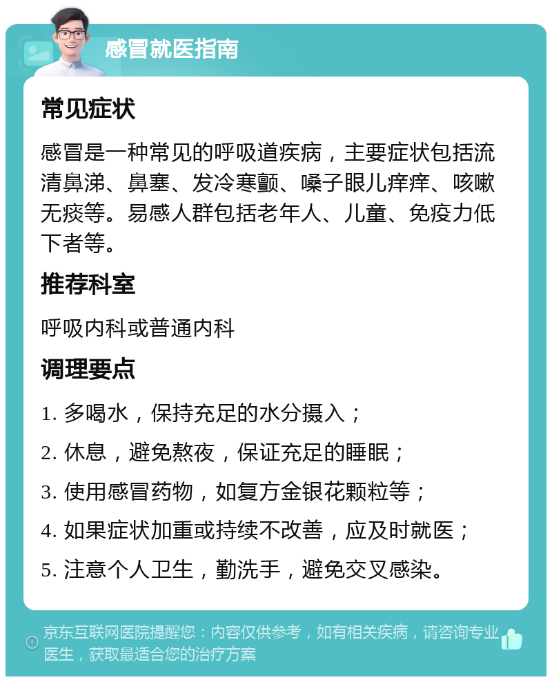 感冒就医指南 常见症状 感冒是一种常见的呼吸道疾病，主要症状包括流清鼻涕、鼻塞、发冷寒颤、嗓子眼儿痒痒、咳嗽无痰等。易感人群包括老年人、儿童、免疫力低下者等。 推荐科室 呼吸内科或普通内科 调理要点 1. 多喝水，保持充足的水分摄入； 2. 休息，避免熬夜，保证充足的睡眠； 3. 使用感冒药物，如复方金银花颗粒等； 4. 如果症状加重或持续不改善，应及时就医； 5. 注意个人卫生，勤洗手，避免交叉感染。