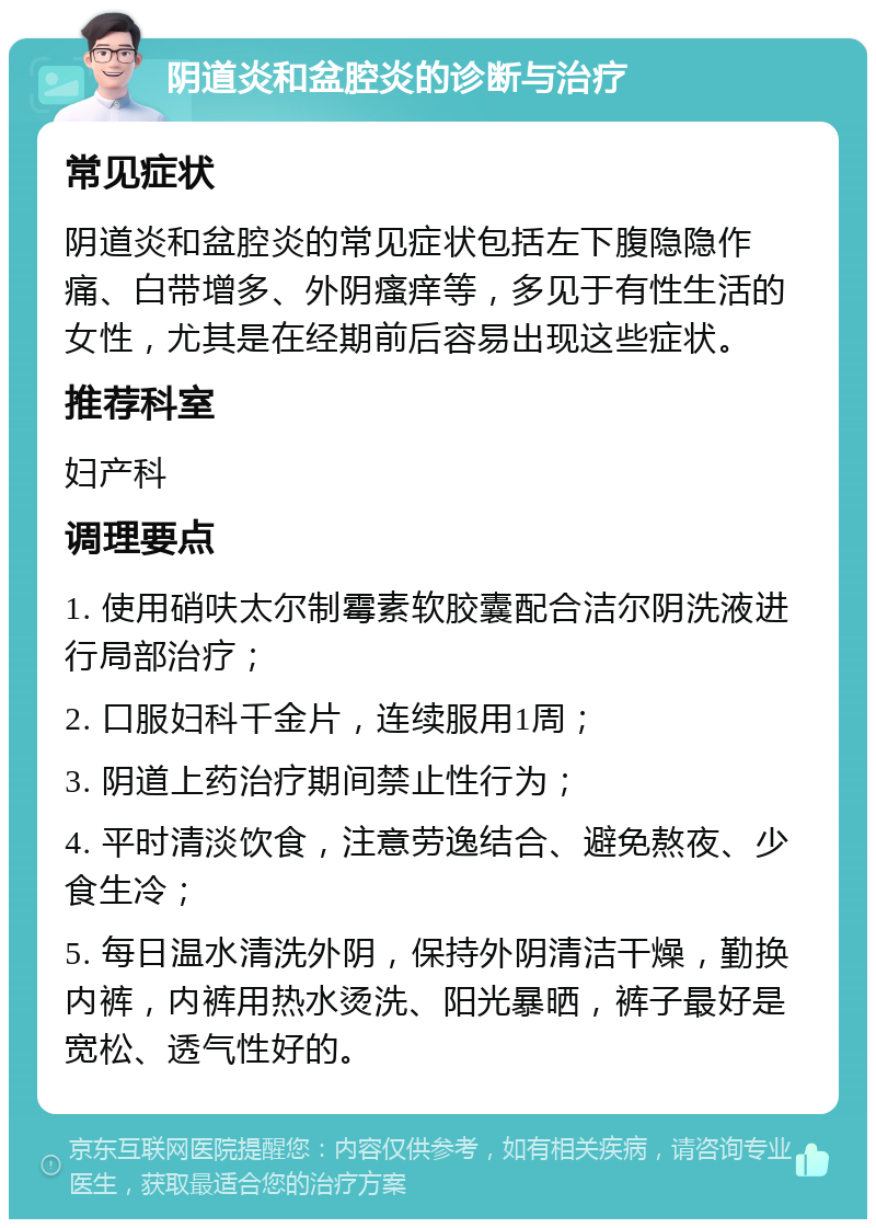 阴道炎和盆腔炎的诊断与治疗 常见症状 阴道炎和盆腔炎的常见症状包括左下腹隐隐作痛、白带增多、外阴瘙痒等，多见于有性生活的女性，尤其是在经期前后容易出现这些症状。 推荐科室 妇产科 调理要点 1. 使用硝呋太尔制霉素软胶囊配合洁尔阴洗液进行局部治疗； 2. 口服妇科千金片，连续服用1周； 3. 阴道上药治疗期间禁止性行为； 4. 平时清淡饮食，注意劳逸结合、避免熬夜、少食生冷； 5. 每日温水清洗外阴，保持外阴清洁干燥，勤换内裤，内裤用热水烫洗、阳光暴晒，裤子最好是宽松、透气性好的。