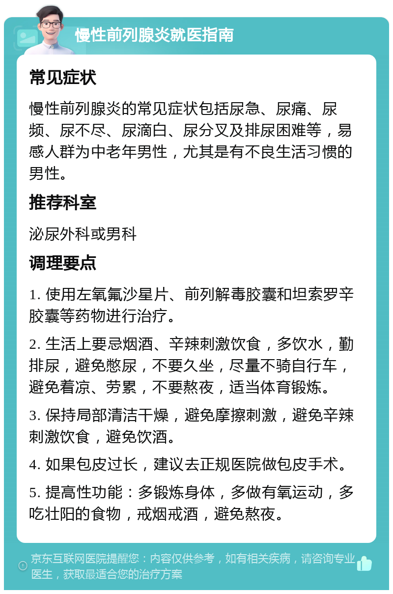 慢性前列腺炎就医指南 常见症状 慢性前列腺炎的常见症状包括尿急、尿痛、尿频、尿不尽、尿滴白、尿分叉及排尿困难等，易感人群为中老年男性，尤其是有不良生活习惯的男性。 推荐科室 泌尿外科或男科 调理要点 1. 使用左氧氟沙星片、前列解毒胶囊和坦索罗辛胶囊等药物进行治疗。 2. 生活上要忌烟酒、辛辣刺激饮食，多饮水，勤排尿，避免憋尿，不要久坐，尽量不骑自行车，避免着凉、劳累，不要熬夜，适当体育锻炼。 3. 保持局部清洁干燥，避免摩擦刺激，避免辛辣刺激饮食，避免饮酒。 4. 如果包皮过长，建议去正规医院做包皮手术。 5. 提高性功能：多锻炼身体，多做有氧运动，多吃壮阳的食物，戒烟戒酒，避免熬夜。