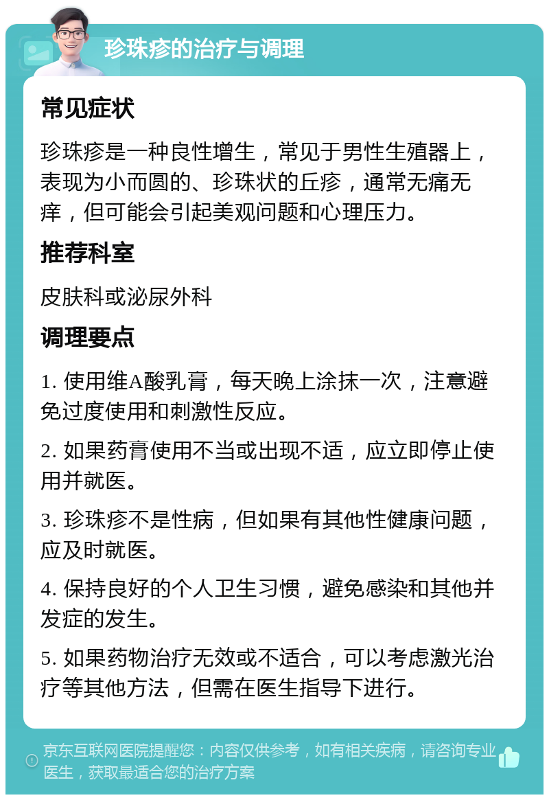 珍珠疹的治疗与调理 常见症状 珍珠疹是一种良性增生，常见于男性生殖器上，表现为小而圆的、珍珠状的丘疹，通常无痛无痒，但可能会引起美观问题和心理压力。 推荐科室 皮肤科或泌尿外科 调理要点 1. 使用维A酸乳膏，每天晚上涂抹一次，注意避免过度使用和刺激性反应。 2. 如果药膏使用不当或出现不适，应立即停止使用并就医。 3. 珍珠疹不是性病，但如果有其他性健康问题，应及时就医。 4. 保持良好的个人卫生习惯，避免感染和其他并发症的发生。 5. 如果药物治疗无效或不适合，可以考虑激光治疗等其他方法，但需在医生指导下进行。