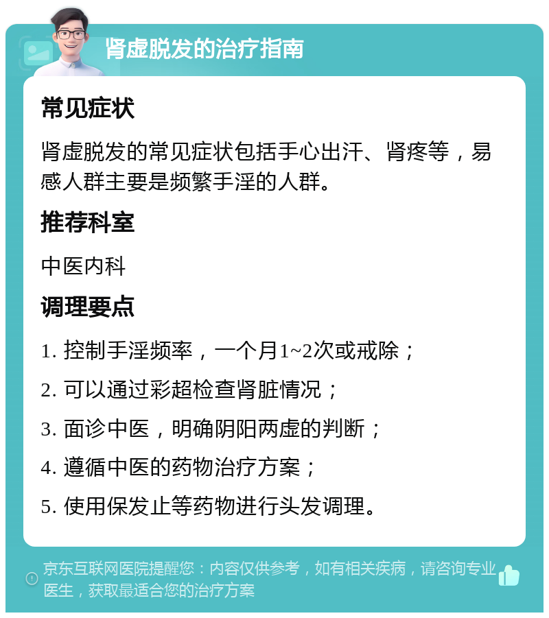 肾虚脱发的治疗指南 常见症状 肾虚脱发的常见症状包括手心出汗、肾疼等，易感人群主要是频繁手淫的人群。 推荐科室 中医内科 调理要点 1. 控制手淫频率，一个月1~2次或戒除； 2. 可以通过彩超检查肾脏情况； 3. 面诊中医，明确阴阳两虚的判断； 4. 遵循中医的药物治疗方案； 5. 使用保发止等药物进行头发调理。