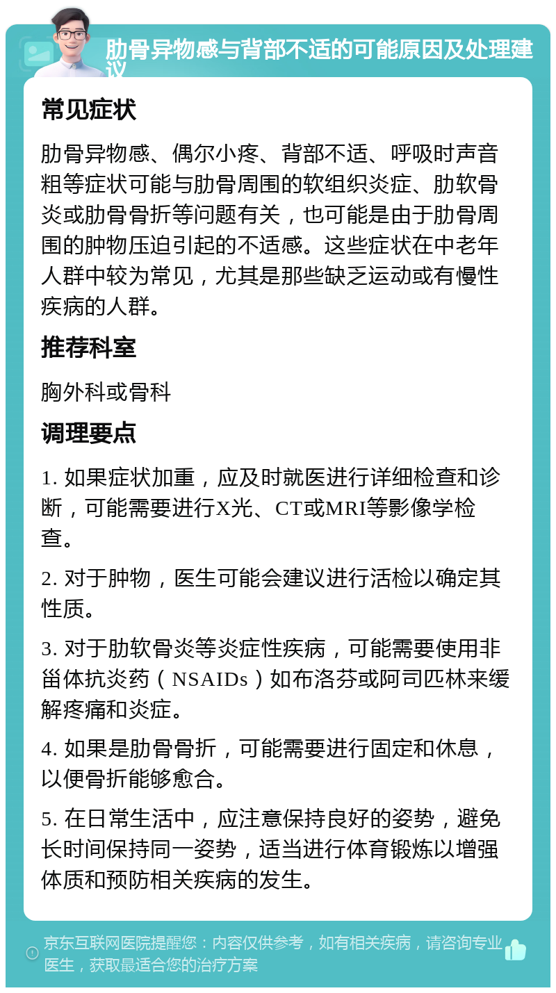 肋骨异物感与背部不适的可能原因及处理建议 常见症状 肋骨异物感、偶尔小疼、背部不适、呼吸时声音粗等症状可能与肋骨周围的软组织炎症、肋软骨炎或肋骨骨折等问题有关，也可能是由于肋骨周围的肿物压迫引起的不适感。这些症状在中老年人群中较为常见，尤其是那些缺乏运动或有慢性疾病的人群。 推荐科室 胸外科或骨科 调理要点 1. 如果症状加重，应及时就医进行详细检查和诊断，可能需要进行X光、CT或MRI等影像学检查。 2. 对于肿物，医生可能会建议进行活检以确定其性质。 3. 对于肋软骨炎等炎症性疾病，可能需要使用非甾体抗炎药（NSAIDs）如布洛芬或阿司匹林来缓解疼痛和炎症。 4. 如果是肋骨骨折，可能需要进行固定和休息，以便骨折能够愈合。 5. 在日常生活中，应注意保持良好的姿势，避免长时间保持同一姿势，适当进行体育锻炼以增强体质和预防相关疾病的发生。