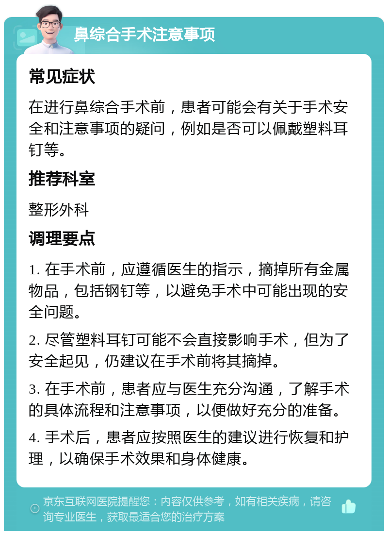 鼻综合手术注意事项 常见症状 在进行鼻综合手术前，患者可能会有关于手术安全和注意事项的疑问，例如是否可以佩戴塑料耳钉等。 推荐科室 整形外科 调理要点 1. 在手术前，应遵循医生的指示，摘掉所有金属物品，包括钢钉等，以避免手术中可能出现的安全问题。 2. 尽管塑料耳钉可能不会直接影响手术，但为了安全起见，仍建议在手术前将其摘掉。 3. 在手术前，患者应与医生充分沟通，了解手术的具体流程和注意事项，以便做好充分的准备。 4. 手术后，患者应按照医生的建议进行恢复和护理，以确保手术效果和身体健康。