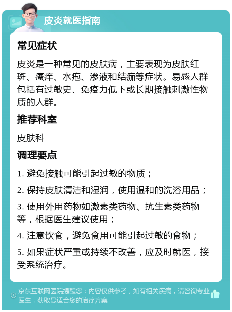 皮炎就医指南 常见症状 皮炎是一种常见的皮肤病，主要表现为皮肤红斑、瘙痒、水疱、渗液和结痂等症状。易感人群包括有过敏史、免疫力低下或长期接触刺激性物质的人群。 推荐科室 皮肤科 调理要点 1. 避免接触可能引起过敏的物质； 2. 保持皮肤清洁和湿润，使用温和的洗浴用品； 3. 使用外用药物如激素类药物、抗生素类药物等，根据医生建议使用； 4. 注意饮食，避免食用可能引起过敏的食物； 5. 如果症状严重或持续不改善，应及时就医，接受系统治疗。