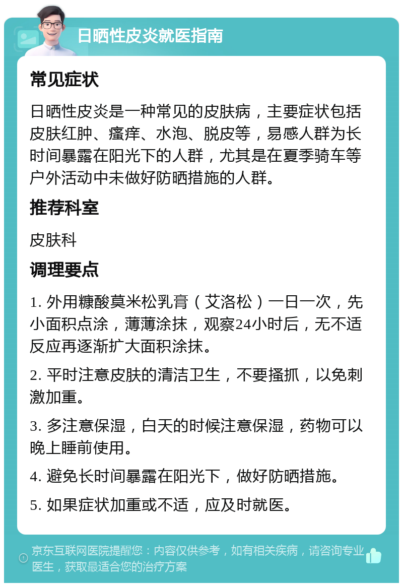 日晒性皮炎就医指南 常见症状 日晒性皮炎是一种常见的皮肤病，主要症状包括皮肤红肿、瘙痒、水泡、脱皮等，易感人群为长时间暴露在阳光下的人群，尤其是在夏季骑车等户外活动中未做好防晒措施的人群。 推荐科室 皮肤科 调理要点 1. 外用糠酸莫米松乳膏（艾洛松）一日一次，先小面积点涂，薄薄涂抹，观察24小时后，无不适反应再逐渐扩大面积涂抹。 2. 平时注意皮肤的清洁卫生，不要搔抓，以免刺激加重。 3. 多注意保湿，白天的时候注意保湿，药物可以晚上睡前使用。 4. 避免长时间暴露在阳光下，做好防晒措施。 5. 如果症状加重或不适，应及时就医。