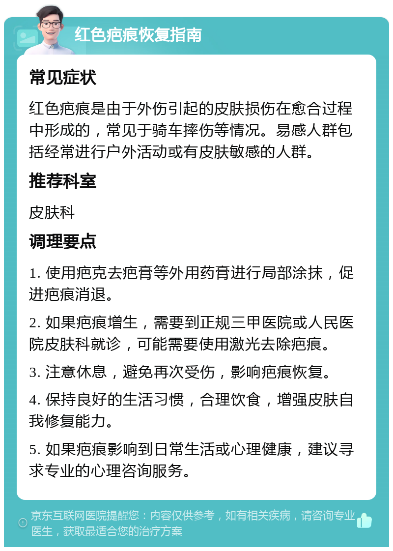 红色疤痕恢复指南 常见症状 红色疤痕是由于外伤引起的皮肤损伤在愈合过程中形成的，常见于骑车摔伤等情况。易感人群包括经常进行户外活动或有皮肤敏感的人群。 推荐科室 皮肤科 调理要点 1. 使用疤克去疤膏等外用药膏进行局部涂抹，促进疤痕消退。 2. 如果疤痕增生，需要到正规三甲医院或人民医院皮肤科就诊，可能需要使用激光去除疤痕。 3. 注意休息，避免再次受伤，影响疤痕恢复。 4. 保持良好的生活习惯，合理饮食，增强皮肤自我修复能力。 5. 如果疤痕影响到日常生活或心理健康，建议寻求专业的心理咨询服务。