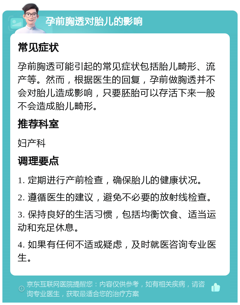 孕前胸透对胎儿的影响 常见症状 孕前胸透可能引起的常见症状包括胎儿畸形、流产等。然而，根据医生的回复，孕前做胸透并不会对胎儿造成影响，只要胚胎可以存活下来一般不会造成胎儿畸形。 推荐科室 妇产科 调理要点 1. 定期进行产前检查，确保胎儿的健康状况。 2. 遵循医生的建议，避免不必要的放射线检查。 3. 保持良好的生活习惯，包括均衡饮食、适当运动和充足休息。 4. 如果有任何不适或疑虑，及时就医咨询专业医生。