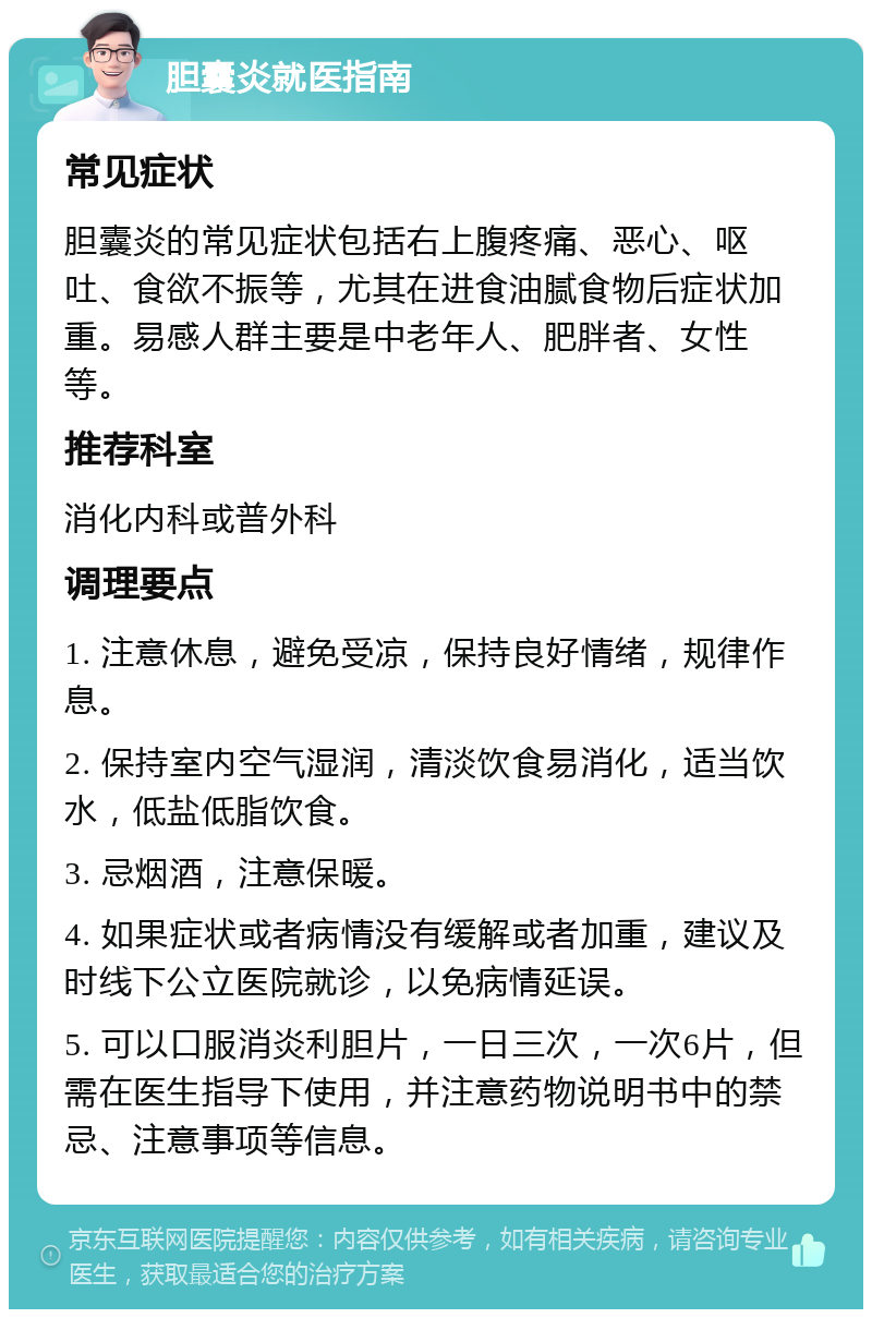 胆囊炎就医指南 常见症状 胆囊炎的常见症状包括右上腹疼痛、恶心、呕吐、食欲不振等，尤其在进食油腻食物后症状加重。易感人群主要是中老年人、肥胖者、女性等。 推荐科室 消化内科或普外科 调理要点 1. 注意休息，避免受凉，保持良好情绪，规律作息。 2. 保持室内空气湿润，清淡饮食易消化，适当饮水，低盐低脂饮食。 3. 忌烟酒，注意保暖。 4. 如果症状或者病情没有缓解或者加重，建议及时线下公立医院就诊，以免病情延误。 5. 可以口服消炎利胆片，一日三次，一次6片，但需在医生指导下使用，并注意药物说明书中的禁忌、注意事项等信息。