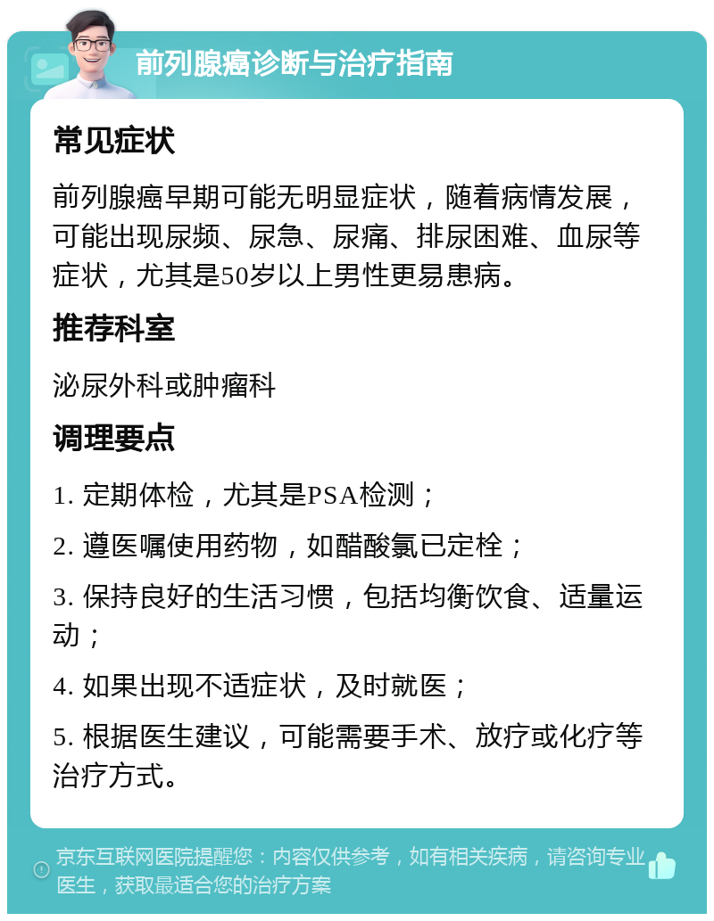 前列腺癌诊断与治疗指南 常见症状 前列腺癌早期可能无明显症状，随着病情发展，可能出现尿频、尿急、尿痛、排尿困难、血尿等症状，尤其是50岁以上男性更易患病。 推荐科室 泌尿外科或肿瘤科 调理要点 1. 定期体检，尤其是PSA检测； 2. 遵医嘱使用药物，如醋酸氯已定栓； 3. 保持良好的生活习惯，包括均衡饮食、适量运动； 4. 如果出现不适症状，及时就医； 5. 根据医生建议，可能需要手术、放疗或化疗等治疗方式。