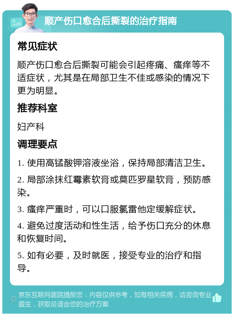 顺产伤口愈合后撕裂的治疗指南 常见症状 顺产伤口愈合后撕裂可能会引起疼痛、瘙痒等不适症状，尤其是在局部卫生不佳或感染的情况下更为明显。 推荐科室 妇产科 调理要点 1. 使用高锰酸钾溶液坐浴，保持局部清洁卫生。 2. 局部涂抹红霉素软膏或莫匹罗星软膏，预防感染。 3. 瘙痒严重时，可以口服氯雷他定缓解症状。 4. 避免过度活动和性生活，给予伤口充分的休息和恢复时间。 5. 如有必要，及时就医，接受专业的治疗和指导。