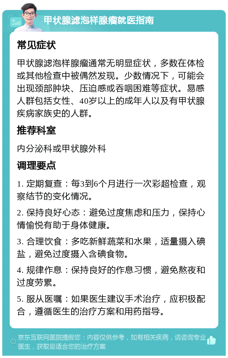 甲状腺滤泡样腺瘤就医指南 常见症状 甲状腺滤泡样腺瘤通常无明显症状，多数在体检或其他检查中被偶然发现。少数情况下，可能会出现颈部肿块、压迫感或吞咽困难等症状。易感人群包括女性、40岁以上的成年人以及有甲状腺疾病家族史的人群。 推荐科室 内分泌科或甲状腺外科 调理要点 1. 定期复查：每3到6个月进行一次彩超检查，观察结节的变化情况。 2. 保持良好心态：避免过度焦虑和压力，保持心情愉悦有助于身体健康。 3. 合理饮食：多吃新鲜蔬菜和水果，适量摄入碘盐，避免过度摄入含碘食物。 4. 规律作息：保持良好的作息习惯，避免熬夜和过度劳累。 5. 服从医嘱：如果医生建议手术治疗，应积极配合，遵循医生的治疗方案和用药指导。