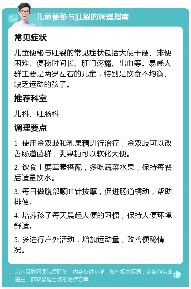 儿童便秘与肛裂的调理指南 常见症状 儿童便秘与肛裂的常见症状包括大便干硬、排便困难、便秘时间长、肛门疼痛、出血等。易感人群主要是两岁左右的儿童，特别是饮食不均衡、缺乏运动的孩子。 推荐科室 儿科、肛肠科 调理要点 1. 使用金双歧和乳果糖进行治疗，金双歧可以改善肠道菌群，乳果糖可以软化大便。 2. 饮食上要荤素搭配，多吃蔬菜水果，保持每餐后适量饮水。 3. 每日做腹部顺时针按摩，促进肠道蠕动，帮助排便。 4. 培养孩子每天晨起大便的习惯，保持大便环境舒适。 5. 多进行户外活动，增加运动量，改善便秘情况。