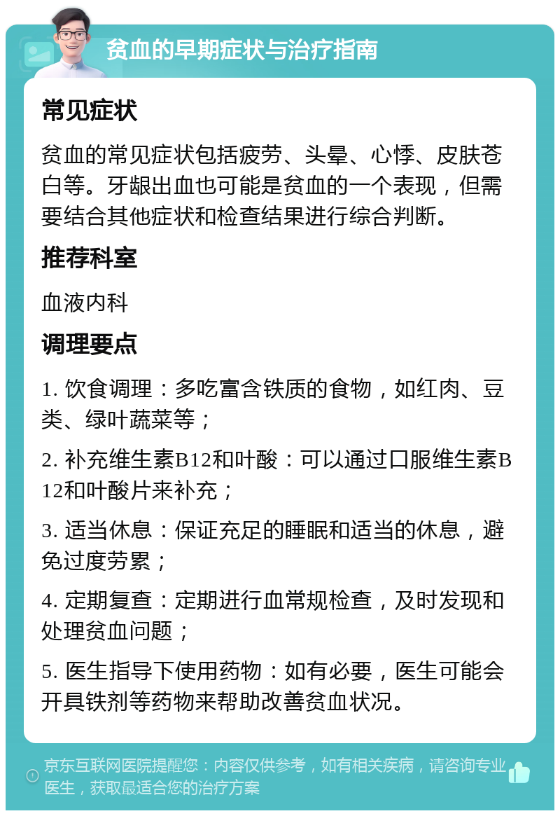 贫血的早期症状与治疗指南 常见症状 贫血的常见症状包括疲劳、头晕、心悸、皮肤苍白等。牙龈出血也可能是贫血的一个表现，但需要结合其他症状和检查结果进行综合判断。 推荐科室 血液内科 调理要点 1. 饮食调理：多吃富含铁质的食物，如红肉、豆类、绿叶蔬菜等； 2. 补充维生素B12和叶酸：可以通过口服维生素B12和叶酸片来补充； 3. 适当休息：保证充足的睡眠和适当的休息，避免过度劳累； 4. 定期复查：定期进行血常规检查，及时发现和处理贫血问题； 5. 医生指导下使用药物：如有必要，医生可能会开具铁剂等药物来帮助改善贫血状况。