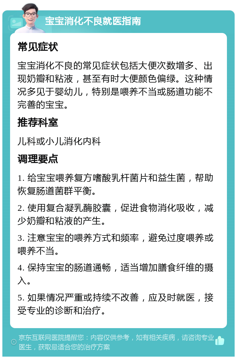 宝宝消化不良就医指南 常见症状 宝宝消化不良的常见症状包括大便次数增多、出现奶瓣和粘液，甚至有时大便颜色偏绿。这种情况多见于婴幼儿，特别是喂养不当或肠道功能不完善的宝宝。 推荐科室 儿科或小儿消化内科 调理要点 1. 给宝宝喂养复方嗜酸乳杆菌片和益生菌，帮助恢复肠道菌群平衡。 2. 使用复合凝乳酶胶囊，促进食物消化吸收，减少奶瓣和粘液的产生。 3. 注意宝宝的喂养方式和频率，避免过度喂养或喂养不当。 4. 保持宝宝的肠道通畅，适当增加膳食纤维的摄入。 5. 如果情况严重或持续不改善，应及时就医，接受专业的诊断和治疗。