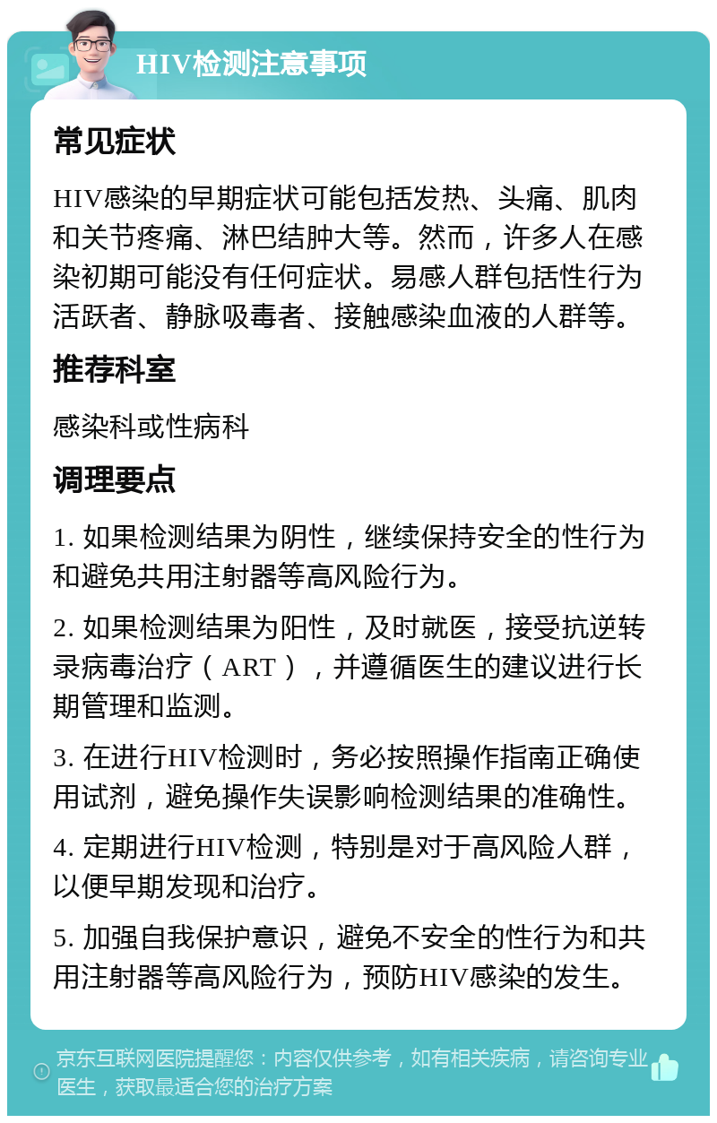 HIV检测注意事项 常见症状 HIV感染的早期症状可能包括发热、头痛、肌肉和关节疼痛、淋巴结肿大等。然而，许多人在感染初期可能没有任何症状。易感人群包括性行为活跃者、静脉吸毒者、接触感染血液的人群等。 推荐科室 感染科或性病科 调理要点 1. 如果检测结果为阴性，继续保持安全的性行为和避免共用注射器等高风险行为。 2. 如果检测结果为阳性，及时就医，接受抗逆转录病毒治疗（ART），并遵循医生的建议进行长期管理和监测。 3. 在进行HIV检测时，务必按照操作指南正确使用试剂，避免操作失误影响检测结果的准确性。 4. 定期进行HIV检测，特别是对于高风险人群，以便早期发现和治疗。 5. 加强自我保护意识，避免不安全的性行为和共用注射器等高风险行为，预防HIV感染的发生。