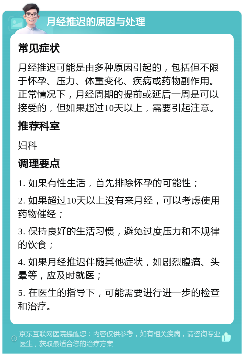 月经推迟的原因与处理 常见症状 月经推迟可能是由多种原因引起的，包括但不限于怀孕、压力、体重变化、疾病或药物副作用。正常情况下，月经周期的提前或延后一周是可以接受的，但如果超过10天以上，需要引起注意。 推荐科室 妇科 调理要点 1. 如果有性生活，首先排除怀孕的可能性； 2. 如果超过10天以上没有来月经，可以考虑使用药物催经； 3. 保持良好的生活习惯，避免过度压力和不规律的饮食； 4. 如果月经推迟伴随其他症状，如剧烈腹痛、头晕等，应及时就医； 5. 在医生的指导下，可能需要进行进一步的检查和治疗。