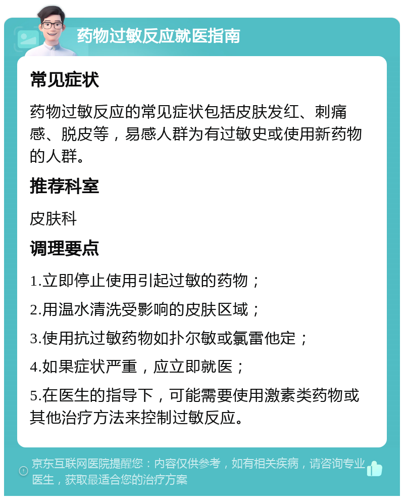 药物过敏反应就医指南 常见症状 药物过敏反应的常见症状包括皮肤发红、刺痛感、脱皮等，易感人群为有过敏史或使用新药物的人群。 推荐科室 皮肤科 调理要点 1.立即停止使用引起过敏的药物； 2.用温水清洗受影响的皮肤区域； 3.使用抗过敏药物如扑尔敏或氯雷他定； 4.如果症状严重，应立即就医； 5.在医生的指导下，可能需要使用激素类药物或其他治疗方法来控制过敏反应。