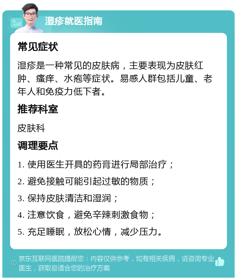 湿疹就医指南 常见症状 湿疹是一种常见的皮肤病，主要表现为皮肤红肿、瘙痒、水疱等症状。易感人群包括儿童、老年人和免疫力低下者。 推荐科室 皮肤科 调理要点 1. 使用医生开具的药膏进行局部治疗； 2. 避免接触可能引起过敏的物质； 3. 保持皮肤清洁和湿润； 4. 注意饮食，避免辛辣刺激食物； 5. 充足睡眠，放松心情，减少压力。