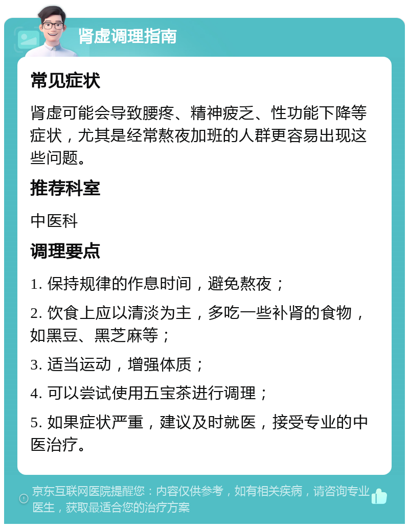 肾虚调理指南 常见症状 肾虚可能会导致腰疼、精神疲乏、性功能下降等症状，尤其是经常熬夜加班的人群更容易出现这些问题。 推荐科室 中医科 调理要点 1. 保持规律的作息时间，避免熬夜； 2. 饮食上应以清淡为主，多吃一些补肾的食物，如黑豆、黑芝麻等； 3. 适当运动，增强体质； 4. 可以尝试使用五宝茶进行调理； 5. 如果症状严重，建议及时就医，接受专业的中医治疗。