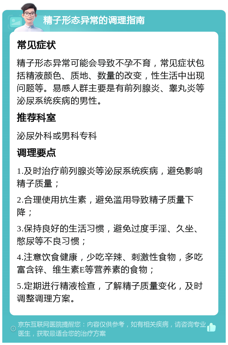 精子形态异常的调理指南 常见症状 精子形态异常可能会导致不孕不育，常见症状包括精液颜色、质地、数量的改变，性生活中出现问题等。易感人群主要是有前列腺炎、睾丸炎等泌尿系统疾病的男性。 推荐科室 泌尿外科或男科专科 调理要点 1.及时治疗前列腺炎等泌尿系统疾病，避免影响精子质量； 2.合理使用抗生素，避免滥用导致精子质量下降； 3.保持良好的生活习惯，避免过度手淫、久坐、憋尿等不良习惯； 4.注意饮食健康，少吃辛辣、刺激性食物，多吃富含锌、维生素E等营养素的食物； 5.定期进行精液检查，了解精子质量变化，及时调整调理方案。