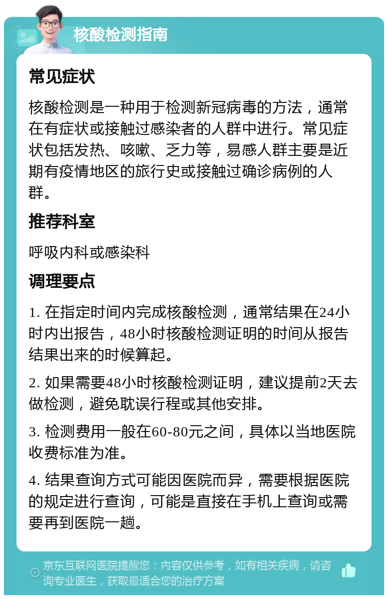 核酸检测指南 常见症状 核酸检测是一种用于检测新冠病毒的方法，通常在有症状或接触过感染者的人群中进行。常见症状包括发热、咳嗽、乏力等，易感人群主要是近期有疫情地区的旅行史或接触过确诊病例的人群。 推荐科室 呼吸内科或感染科 调理要点 1. 在指定时间内完成核酸检测，通常结果在24小时内出报告，48小时核酸检测证明的时间从报告结果出来的时候算起。 2. 如果需要48小时核酸检测证明，建议提前2天去做检测，避免耽误行程或其他安排。 3. 检测费用一般在60-80元之间，具体以当地医院收费标准为准。 4. 结果查询方式可能因医院而异，需要根据医院的规定进行查询，可能是直接在手机上查询或需要再到医院一趟。