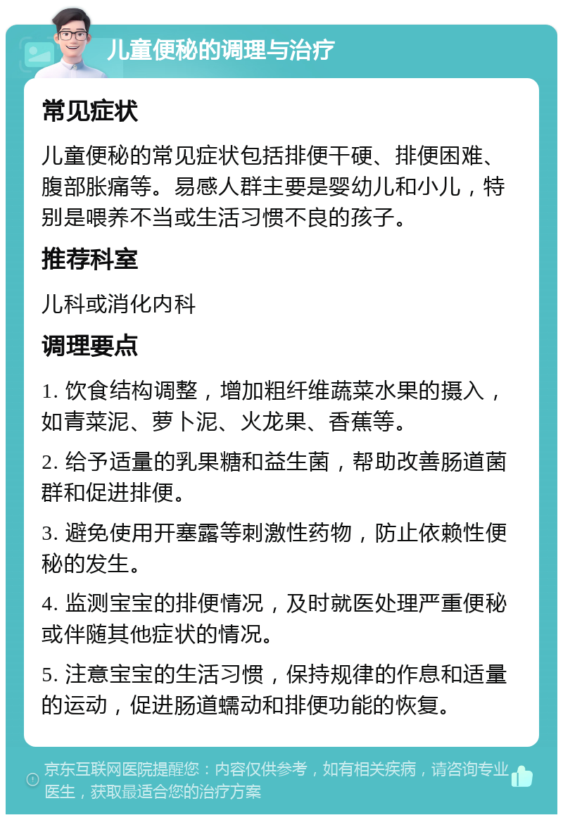 儿童便秘的调理与治疗 常见症状 儿童便秘的常见症状包括排便干硬、排便困难、腹部胀痛等。易感人群主要是婴幼儿和小儿，特别是喂养不当或生活习惯不良的孩子。 推荐科室 儿科或消化内科 调理要点 1. 饮食结构调整，增加粗纤维蔬菜水果的摄入，如青菜泥、萝卜泥、火龙果、香蕉等。 2. 给予适量的乳果糖和益生菌，帮助改善肠道菌群和促进排便。 3. 避免使用开塞露等刺激性药物，防止依赖性便秘的发生。 4. 监测宝宝的排便情况，及时就医处理严重便秘或伴随其他症状的情况。 5. 注意宝宝的生活习惯，保持规律的作息和适量的运动，促进肠道蠕动和排便功能的恢复。