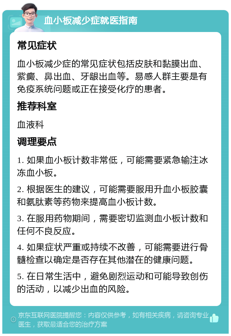 血小板减少症就医指南 常见症状 血小板减少症的常见症状包括皮肤和黏膜出血、紫癜、鼻出血、牙龈出血等。易感人群主要是有免疫系统问题或正在接受化疗的患者。 推荐科室 血液科 调理要点 1. 如果血小板计数非常低，可能需要紧急输注冰冻血小板。 2. 根据医生的建议，可能需要服用升血小板胶囊和氨肽素等药物来提高血小板计数。 3. 在服用药物期间，需要密切监测血小板计数和任何不良反应。 4. 如果症状严重或持续不改善，可能需要进行骨髓检查以确定是否存在其他潜在的健康问题。 5. 在日常生活中，避免剧烈运动和可能导致创伤的活动，以减少出血的风险。