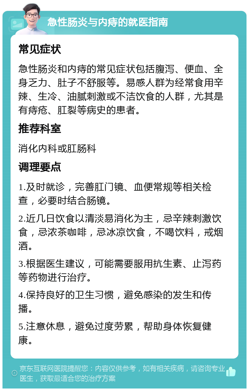 急性肠炎与内痔的就医指南 常见症状 急性肠炎和内痔的常见症状包括腹泻、便血、全身乏力、肚子不舒服等。易感人群为经常食用辛辣、生冷、油腻刺激或不洁饮食的人群，尤其是有痔疮、肛裂等病史的患者。 推荐科室 消化内科或肛肠科 调理要点 1.及时就诊，完善肛门镜、血便常规等相关检查，必要时结合肠镜。 2.近几日饮食以清淡易消化为主，忌辛辣刺激饮食，忌浓茶咖啡，忌冰凉饮食，不喝饮料，戒烟酒。 3.根据医生建议，可能需要服用抗生素、止泻药等药物进行治疗。 4.保持良好的卫生习惯，避免感染的发生和传播。 5.注意休息，避免过度劳累，帮助身体恢复健康。