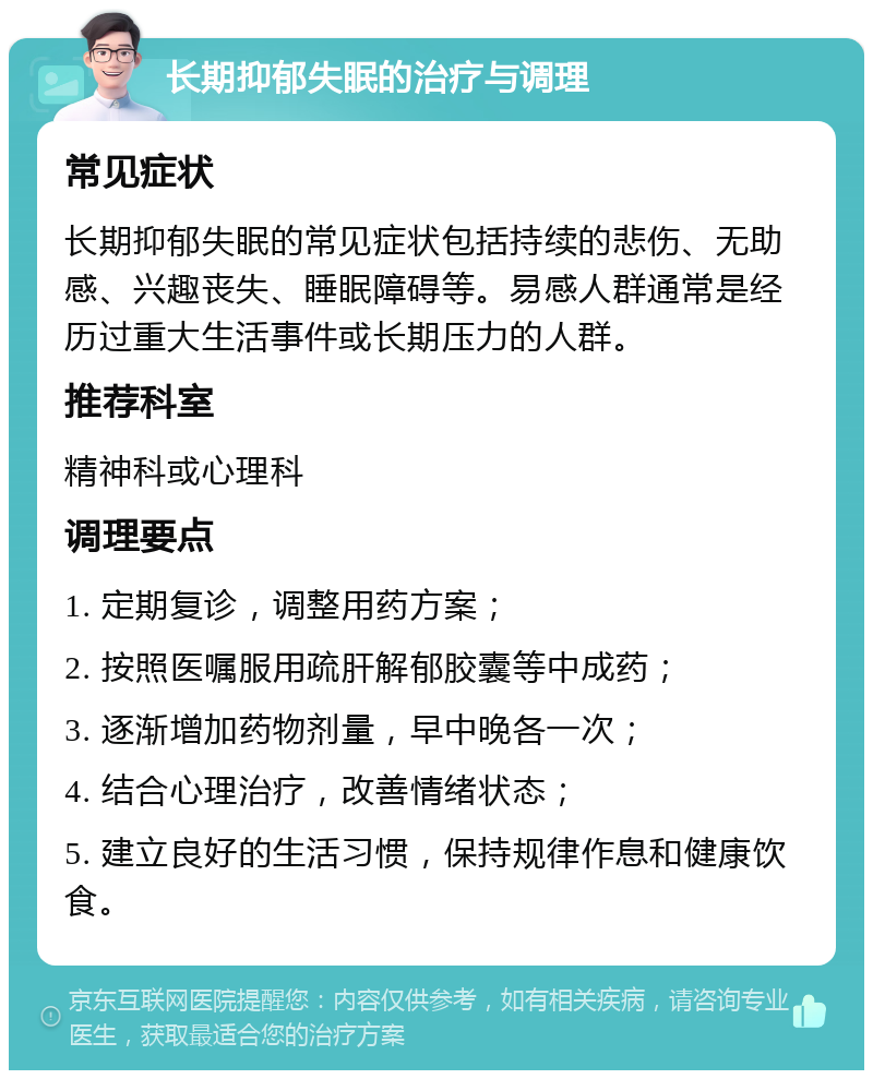 长期抑郁失眠的治疗与调理 常见症状 长期抑郁失眠的常见症状包括持续的悲伤、无助感、兴趣丧失、睡眠障碍等。易感人群通常是经历过重大生活事件或长期压力的人群。 推荐科室 精神科或心理科 调理要点 1. 定期复诊，调整用药方案； 2. 按照医嘱服用疏肝解郁胶囊等中成药； 3. 逐渐增加药物剂量，早中晚各一次； 4. 结合心理治疗，改善情绪状态； 5. 建立良好的生活习惯，保持规律作息和健康饮食。