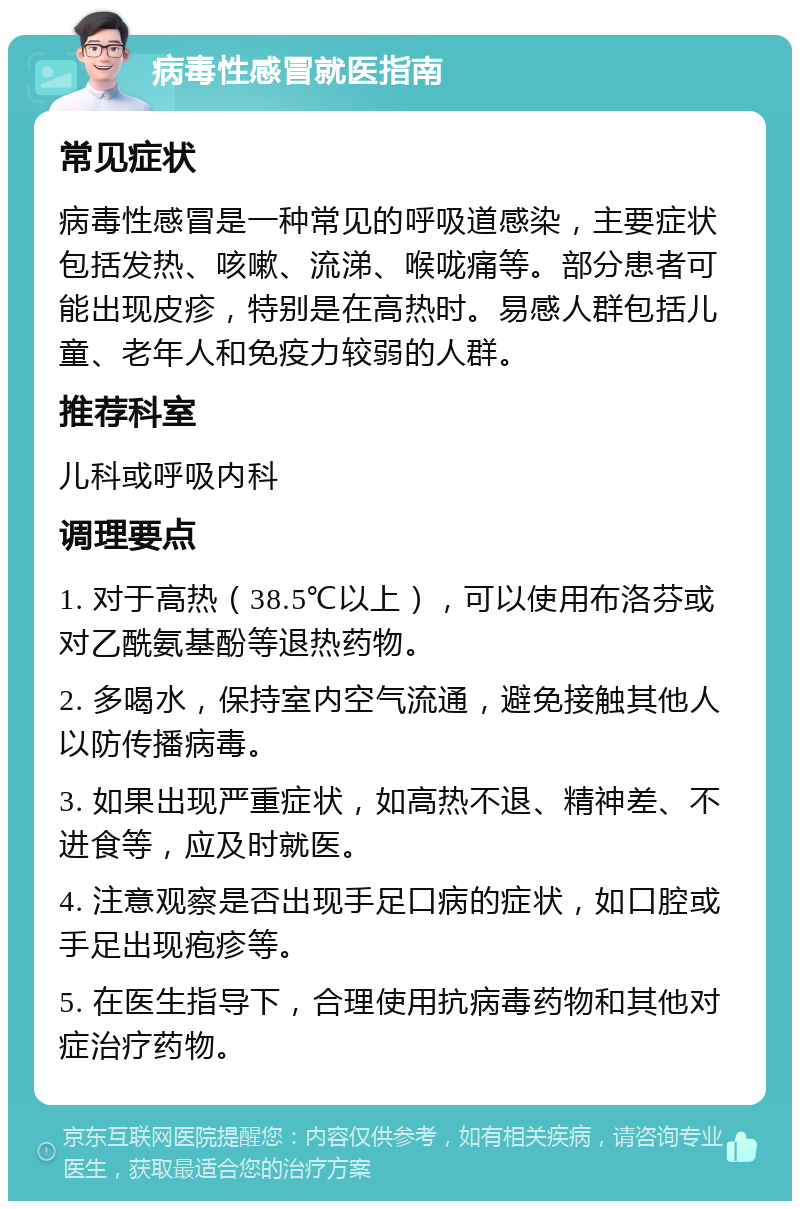 病毒性感冒就医指南 常见症状 病毒性感冒是一种常见的呼吸道感染，主要症状包括发热、咳嗽、流涕、喉咙痛等。部分患者可能出现皮疹，特别是在高热时。易感人群包括儿童、老年人和免疫力较弱的人群。 推荐科室 儿科或呼吸内科 调理要点 1. 对于高热（38.5℃以上），可以使用布洛芬或对乙酰氨基酚等退热药物。 2. 多喝水，保持室内空气流通，避免接触其他人以防传播病毒。 3. 如果出现严重症状，如高热不退、精神差、不进食等，应及时就医。 4. 注意观察是否出现手足口病的症状，如口腔或手足出现疱疹等。 5. 在医生指导下，合理使用抗病毒药物和其他对症治疗药物。