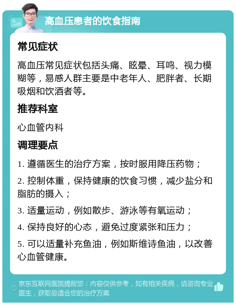 高血压患者的饮食指南 常见症状 高血压常见症状包括头痛、眩晕、耳鸣、视力模糊等，易感人群主要是中老年人、肥胖者、长期吸烟和饮酒者等。 推荐科室 心血管内科 调理要点 1. 遵循医生的治疗方案，按时服用降压药物； 2. 控制体重，保持健康的饮食习惯，减少盐分和脂肪的摄入； 3. 适量运动，例如散步、游泳等有氧运动； 4. 保持良好的心态，避免过度紧张和压力； 5. 可以适量补充鱼油，例如斯维诗鱼油，以改善心血管健康。