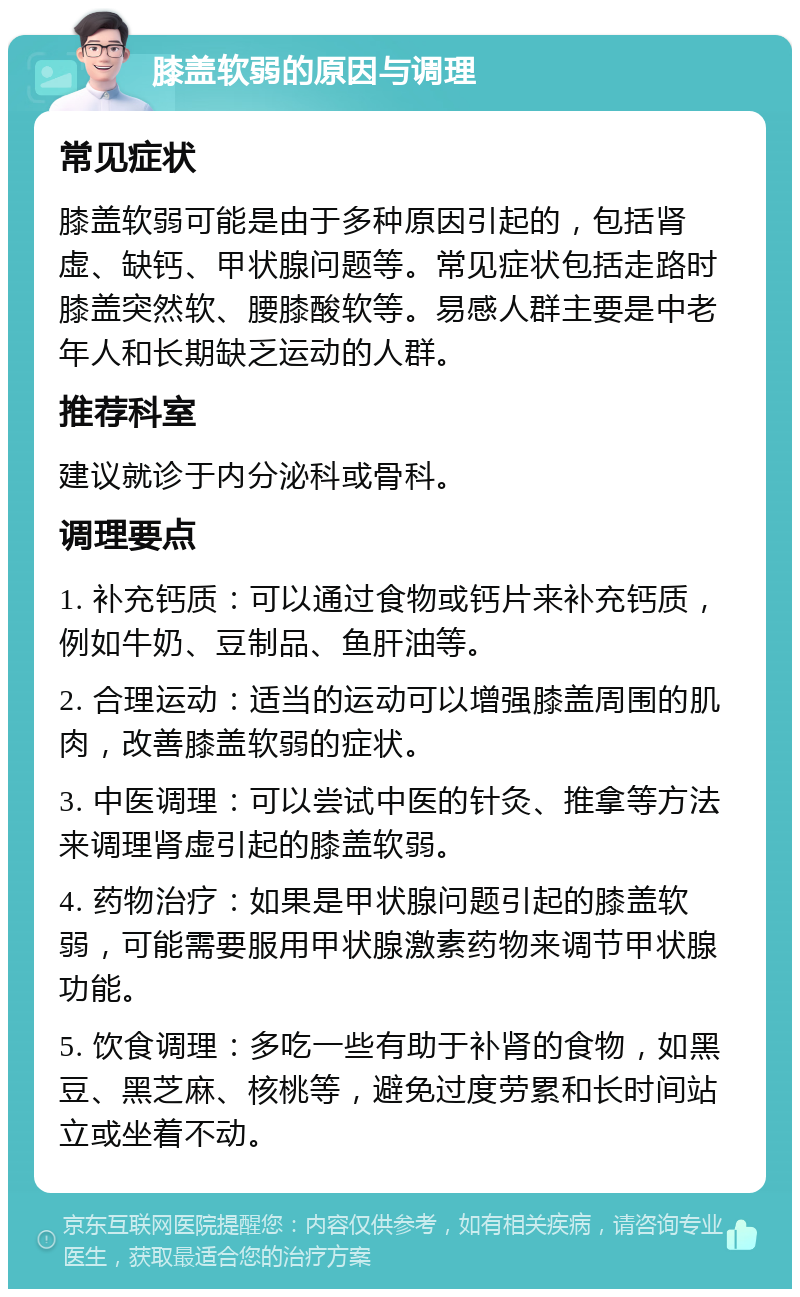 膝盖软弱的原因与调理 常见症状 膝盖软弱可能是由于多种原因引起的，包括肾虚、缺钙、甲状腺问题等。常见症状包括走路时膝盖突然软、腰膝酸软等。易感人群主要是中老年人和长期缺乏运动的人群。 推荐科室 建议就诊于内分泌科或骨科。 调理要点 1. 补充钙质：可以通过食物或钙片来补充钙质，例如牛奶、豆制品、鱼肝油等。 2. 合理运动：适当的运动可以增强膝盖周围的肌肉，改善膝盖软弱的症状。 3. 中医调理：可以尝试中医的针灸、推拿等方法来调理肾虚引起的膝盖软弱。 4. 药物治疗：如果是甲状腺问题引起的膝盖软弱，可能需要服用甲状腺激素药物来调节甲状腺功能。 5. 饮食调理：多吃一些有助于补肾的食物，如黑豆、黑芝麻、核桃等，避免过度劳累和长时间站立或坐着不动。