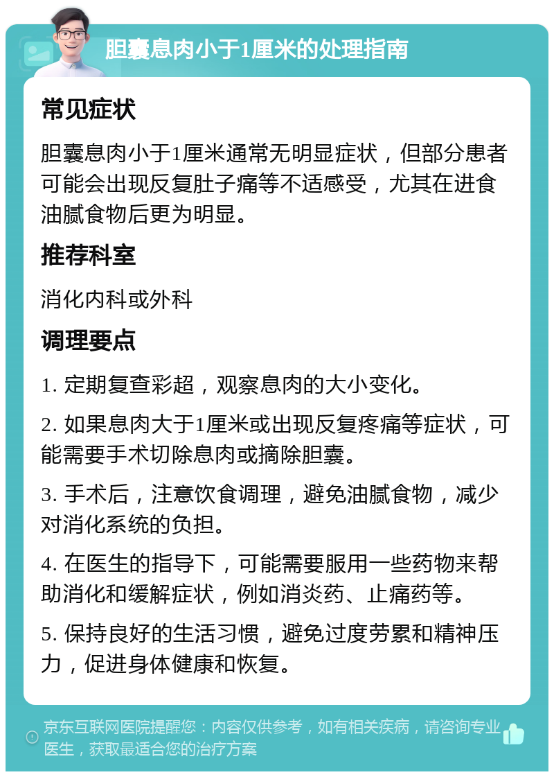 胆囊息肉小于1厘米的处理指南 常见症状 胆囊息肉小于1厘米通常无明显症状，但部分患者可能会出现反复肚子痛等不适感受，尤其在进食油腻食物后更为明显。 推荐科室 消化内科或外科 调理要点 1. 定期复查彩超，观察息肉的大小变化。 2. 如果息肉大于1厘米或出现反复疼痛等症状，可能需要手术切除息肉或摘除胆囊。 3. 手术后，注意饮食调理，避免油腻食物，减少对消化系统的负担。 4. 在医生的指导下，可能需要服用一些药物来帮助消化和缓解症状，例如消炎药、止痛药等。 5. 保持良好的生活习惯，避免过度劳累和精神压力，促进身体健康和恢复。