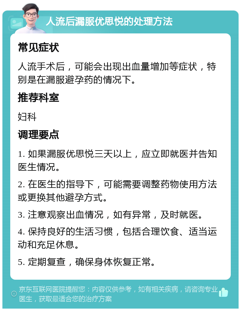 人流后漏服优思悦的处理方法 常见症状 人流手术后，可能会出现出血量增加等症状，特别是在漏服避孕药的情况下。 推荐科室 妇科 调理要点 1. 如果漏服优思悦三天以上，应立即就医并告知医生情况。 2. 在医生的指导下，可能需要调整药物使用方法或更换其他避孕方式。 3. 注意观察出血情况，如有异常，及时就医。 4. 保持良好的生活习惯，包括合理饮食、适当运动和充足休息。 5. 定期复查，确保身体恢复正常。