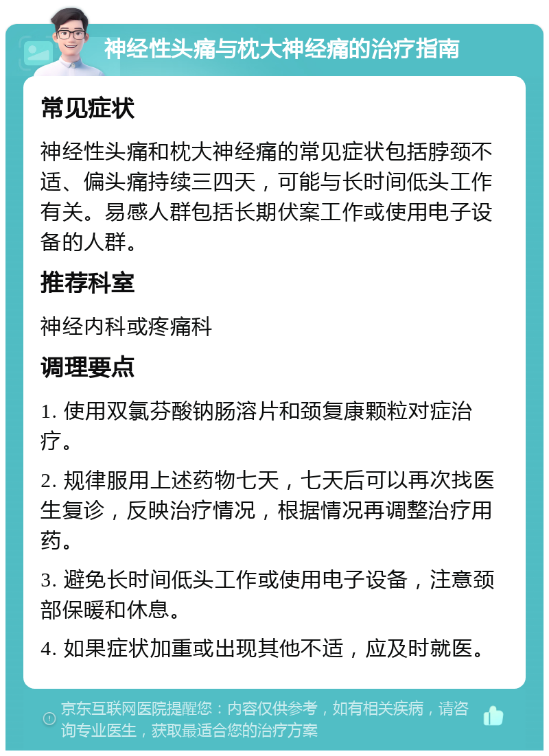 神经性头痛与枕大神经痛的治疗指南 常见症状 神经性头痛和枕大神经痛的常见症状包括脖颈不适、偏头痛持续三四天，可能与长时间低头工作有关。易感人群包括长期伏案工作或使用电子设备的人群。 推荐科室 神经内科或疼痛科 调理要点 1. 使用双氯芬酸钠肠溶片和颈复康颗粒对症治疗。 2. 规律服用上述药物七天，七天后可以再次找医生复诊，反映治疗情况，根据情况再调整治疗用药。 3. 避免长时间低头工作或使用电子设备，注意颈部保暖和休息。 4. 如果症状加重或出现其他不适，应及时就医。