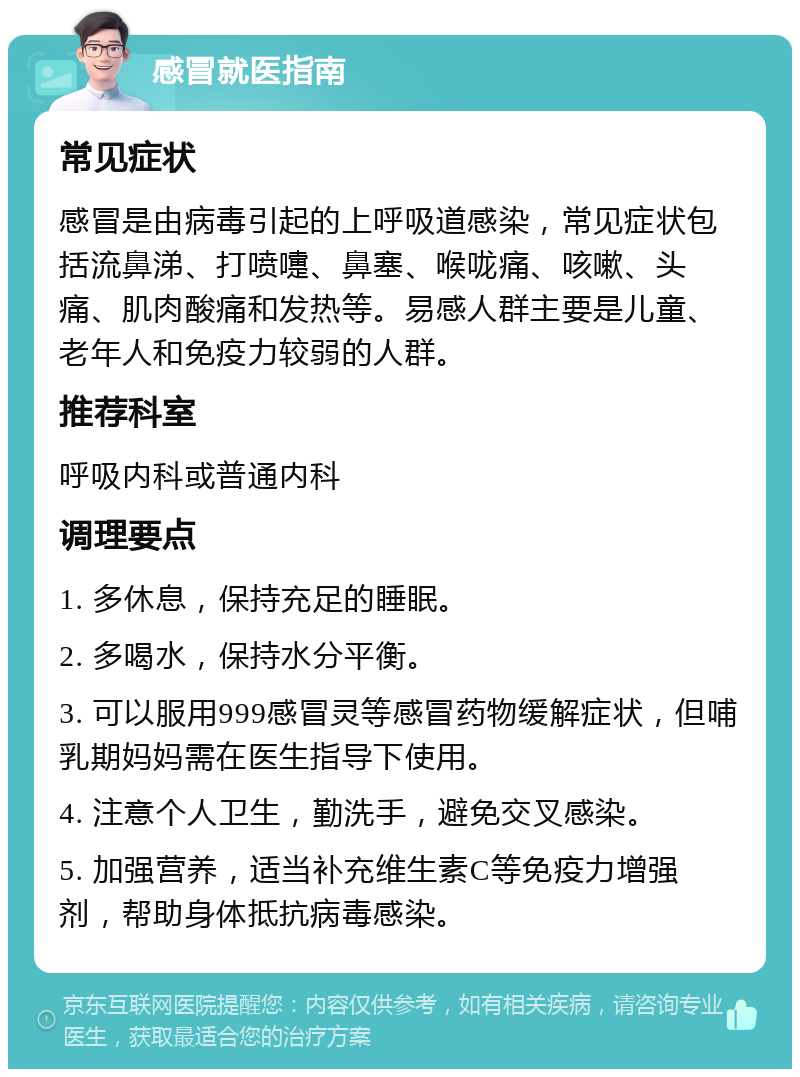 感冒就医指南 常见症状 感冒是由病毒引起的上呼吸道感染，常见症状包括流鼻涕、打喷嚏、鼻塞、喉咙痛、咳嗽、头痛、肌肉酸痛和发热等。易感人群主要是儿童、老年人和免疫力较弱的人群。 推荐科室 呼吸内科或普通内科 调理要点 1. 多休息，保持充足的睡眠。 2. 多喝水，保持水分平衡。 3. 可以服用999感冒灵等感冒药物缓解症状，但哺乳期妈妈需在医生指导下使用。 4. 注意个人卫生，勤洗手，避免交叉感染。 5. 加强营养，适当补充维生素C等免疫力增强剂，帮助身体抵抗病毒感染。