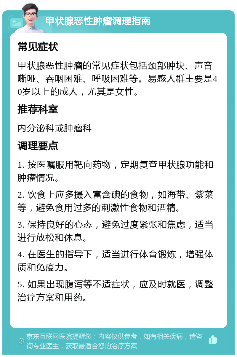 甲状腺恶性肿瘤调理指南 常见症状 甲状腺恶性肿瘤的常见症状包括颈部肿块、声音嘶哑、吞咽困难、呼吸困难等。易感人群主要是40岁以上的成人，尤其是女性。 推荐科室 内分泌科或肿瘤科 调理要点 1. 按医嘱服用靶向药物，定期复查甲状腺功能和肿瘤情况。 2. 饮食上应多摄入富含碘的食物，如海带、紫菜等，避免食用过多的刺激性食物和酒精。 3. 保持良好的心态，避免过度紧张和焦虑，适当进行放松和休息。 4. 在医生的指导下，适当进行体育锻炼，增强体质和免疫力。 5. 如果出现腹泻等不适症状，应及时就医，调整治疗方案和用药。