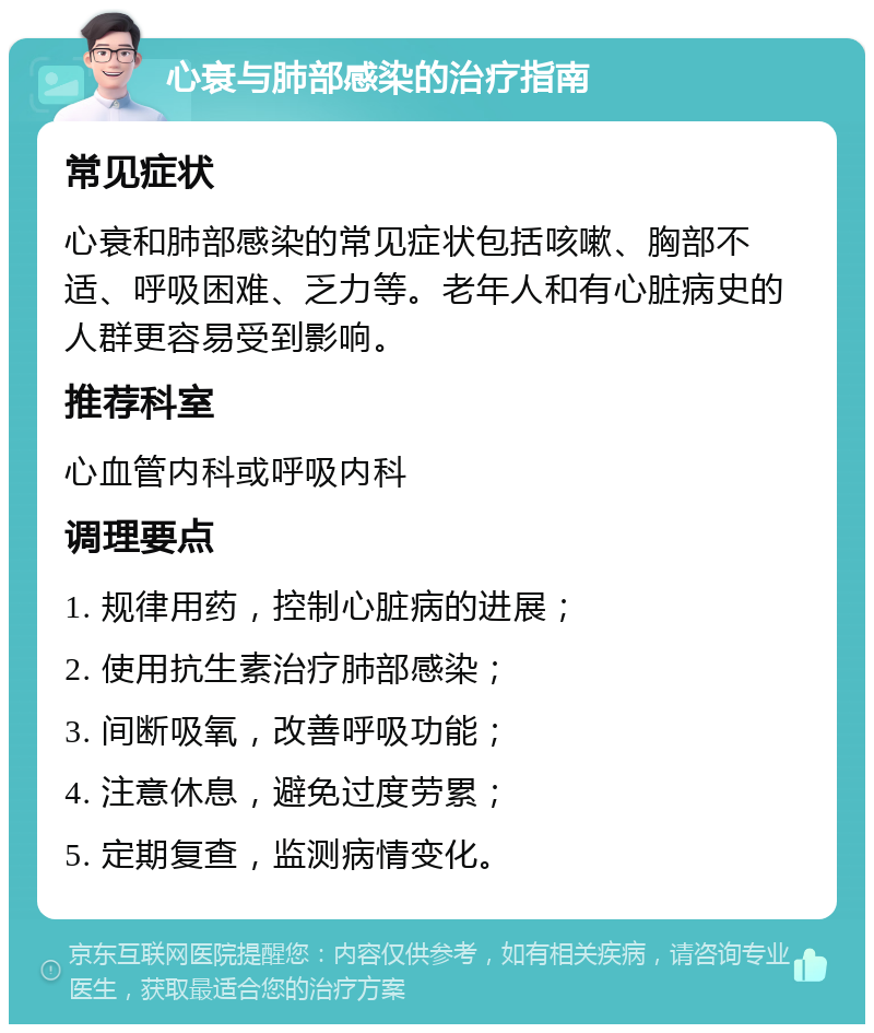 心衰与肺部感染的治疗指南 常见症状 心衰和肺部感染的常见症状包括咳嗽、胸部不适、呼吸困难、乏力等。老年人和有心脏病史的人群更容易受到影响。 推荐科室 心血管内科或呼吸内科 调理要点 1. 规律用药，控制心脏病的进展； 2. 使用抗生素治疗肺部感染； 3. 间断吸氧，改善呼吸功能； 4. 注意休息，避免过度劳累； 5. 定期复查，监测病情变化。