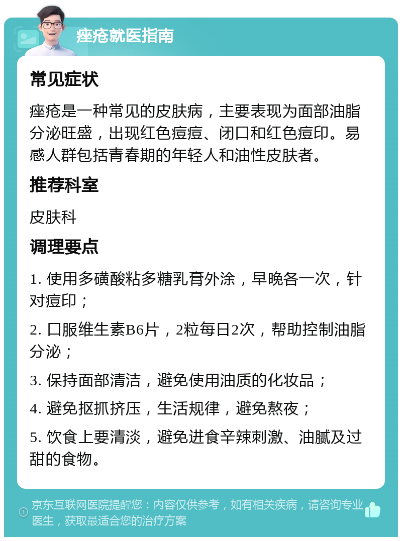 痤疮就医指南 常见症状 痤疮是一种常见的皮肤病，主要表现为面部油脂分泌旺盛，出现红色痘痘、闭口和红色痘印。易感人群包括青春期的年轻人和油性皮肤者。 推荐科室 皮肤科 调理要点 1. 使用多磺酸粘多糖乳膏外涂，早晚各一次，针对痘印； 2. 口服维生素B6片，2粒每日2次，帮助控制油脂分泌； 3. 保持面部清洁，避免使用油质的化妆品； 4. 避免抠抓挤压，生活规律，避免熬夜； 5. 饮食上要清淡，避免进食辛辣刺激、油腻及过甜的食物。