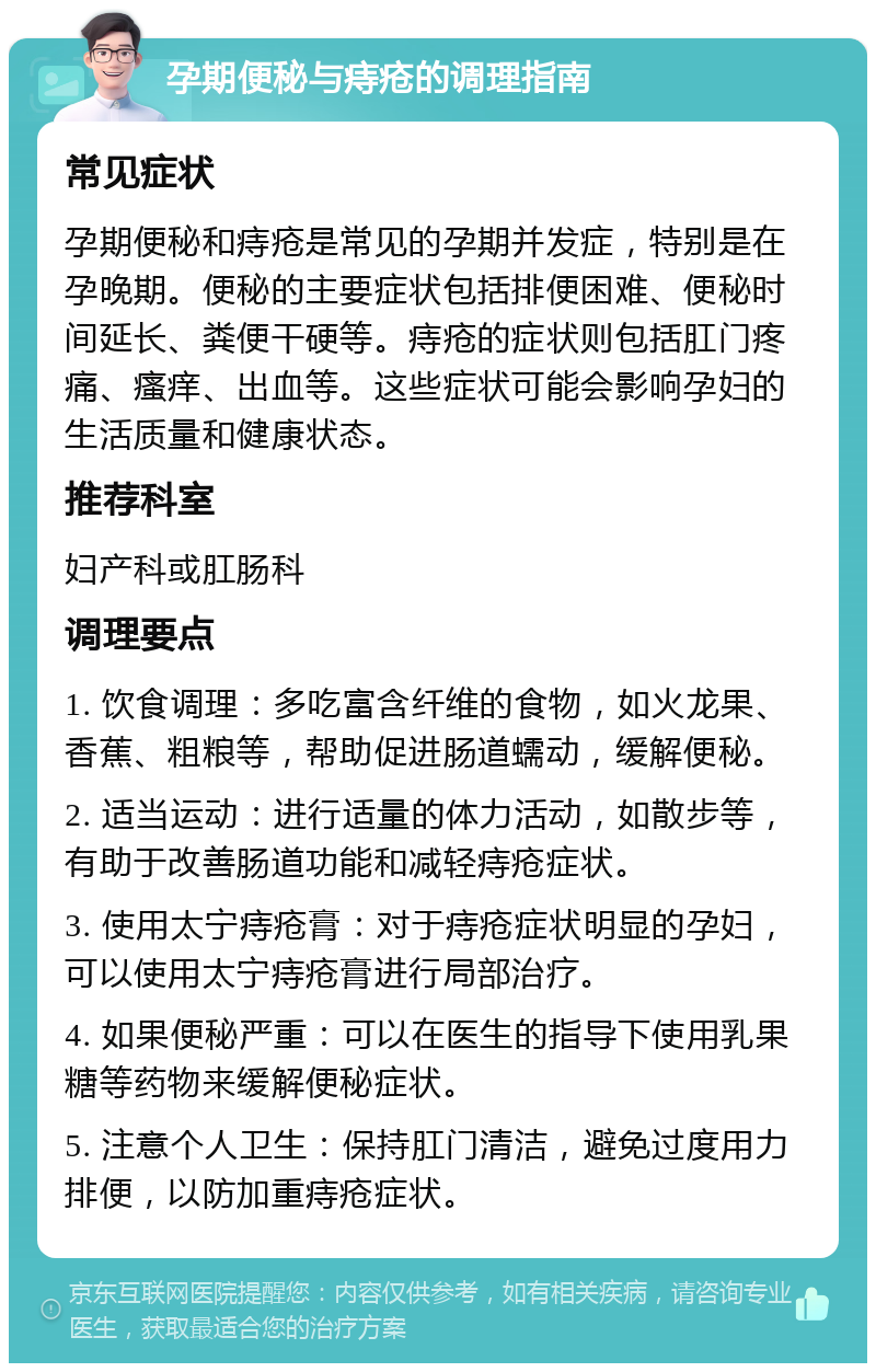 孕期便秘与痔疮的调理指南 常见症状 孕期便秘和痔疮是常见的孕期并发症，特别是在孕晚期。便秘的主要症状包括排便困难、便秘时间延长、粪便干硬等。痔疮的症状则包括肛门疼痛、瘙痒、出血等。这些症状可能会影响孕妇的生活质量和健康状态。 推荐科室 妇产科或肛肠科 调理要点 1. 饮食调理：多吃富含纤维的食物，如火龙果、香蕉、粗粮等，帮助促进肠道蠕动，缓解便秘。 2. 适当运动：进行适量的体力活动，如散步等，有助于改善肠道功能和减轻痔疮症状。 3. 使用太宁痔疮膏：对于痔疮症状明显的孕妇，可以使用太宁痔疮膏进行局部治疗。 4. 如果便秘严重：可以在医生的指导下使用乳果糖等药物来缓解便秘症状。 5. 注意个人卫生：保持肛门清洁，避免过度用力排便，以防加重痔疮症状。