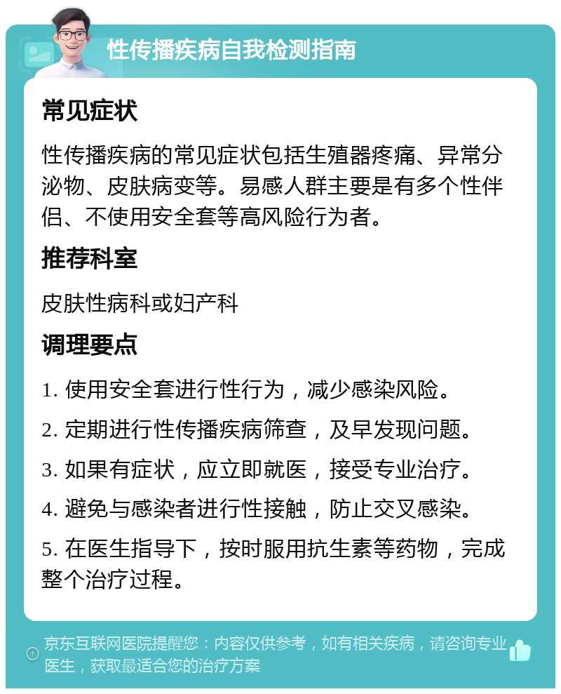 性传播疾病自我检测指南 常见症状 性传播疾病的常见症状包括生殖器疼痛、异常分泌物、皮肤病变等。易感人群主要是有多个性伴侣、不使用安全套等高风险行为者。 推荐科室 皮肤性病科或妇产科 调理要点 1. 使用安全套进行性行为，减少感染风险。 2. 定期进行性传播疾病筛查，及早发现问题。 3. 如果有症状，应立即就医，接受专业治疗。 4. 避免与感染者进行性接触，防止交叉感染。 5. 在医生指导下，按时服用抗生素等药物，完成整个治疗过程。