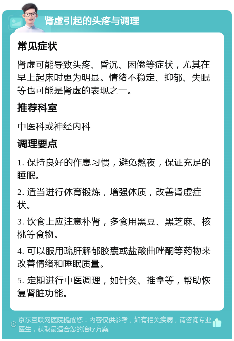 肾虚引起的头疼与调理 常见症状 肾虚可能导致头疼、昏沉、困倦等症状，尤其在早上起床时更为明显。情绪不稳定、抑郁、失眠等也可能是肾虚的表现之一。 推荐科室 中医科或神经内科 调理要点 1. 保持良好的作息习惯，避免熬夜，保证充足的睡眠。 2. 适当进行体育锻炼，增强体质，改善肾虚症状。 3. 饮食上应注意补肾，多食用黑豆、黑芝麻、核桃等食物。 4. 可以服用疏肝解郁胶囊或盐酸曲唑酮等药物来改善情绪和睡眠质量。 5. 定期进行中医调理，如针灸、推拿等，帮助恢复肾脏功能。