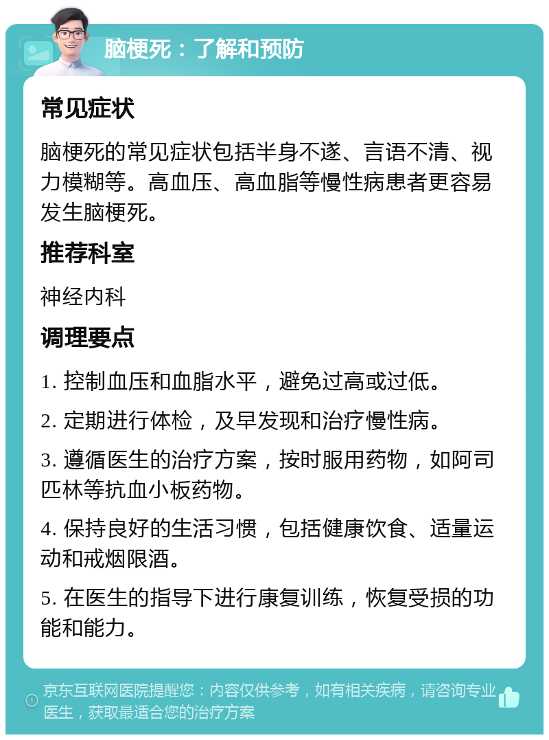 脑梗死：了解和预防 常见症状 脑梗死的常见症状包括半身不遂、言语不清、视力模糊等。高血压、高血脂等慢性病患者更容易发生脑梗死。 推荐科室 神经内科 调理要点 1. 控制血压和血脂水平，避免过高或过低。 2. 定期进行体检，及早发现和治疗慢性病。 3. 遵循医生的治疗方案，按时服用药物，如阿司匹林等抗血小板药物。 4. 保持良好的生活习惯，包括健康饮食、适量运动和戒烟限酒。 5. 在医生的指导下进行康复训练，恢复受损的功能和能力。