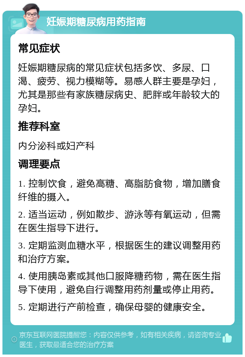 妊娠期糖尿病用药指南 常见症状 妊娠期糖尿病的常见症状包括多饮、多尿、口渴、疲劳、视力模糊等。易感人群主要是孕妇，尤其是那些有家族糖尿病史、肥胖或年龄较大的孕妇。 推荐科室 内分泌科或妇产科 调理要点 1. 控制饮食，避免高糖、高脂肪食物，增加膳食纤维的摄入。 2. 适当运动，例如散步、游泳等有氧运动，但需在医生指导下进行。 3. 定期监测血糖水平，根据医生的建议调整用药和治疗方案。 4. 使用胰岛素或其他口服降糖药物，需在医生指导下使用，避免自行调整用药剂量或停止用药。 5. 定期进行产前检查，确保母婴的健康安全。