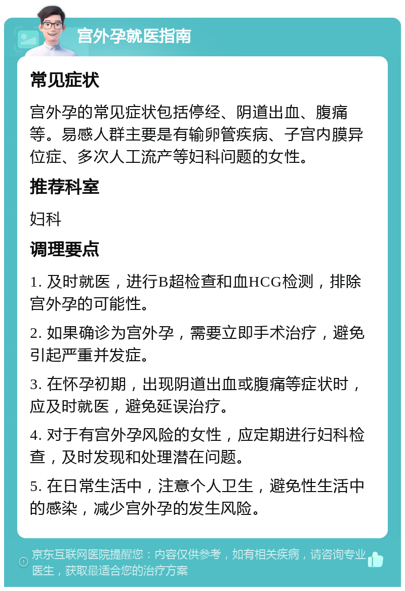 宫外孕就医指南 常见症状 宫外孕的常见症状包括停经、阴道出血、腹痛等。易感人群主要是有输卵管疾病、子宫内膜异位症、多次人工流产等妇科问题的女性。 推荐科室 妇科 调理要点 1. 及时就医，进行B超检查和血HCG检测，排除宫外孕的可能性。 2. 如果确诊为宫外孕，需要立即手术治疗，避免引起严重并发症。 3. 在怀孕初期，出现阴道出血或腹痛等症状时，应及时就医，避免延误治疗。 4. 对于有宫外孕风险的女性，应定期进行妇科检查，及时发现和处理潜在问题。 5. 在日常生活中，注意个人卫生，避免性生活中的感染，减少宫外孕的发生风险。