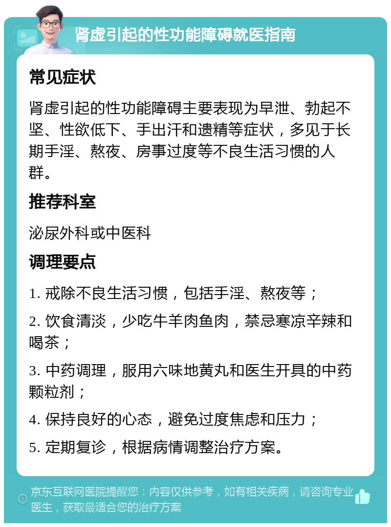 肾虚引起的性功能障碍就医指南 常见症状 肾虚引起的性功能障碍主要表现为早泄、勃起不坚、性欲低下、手出汗和遗精等症状，多见于长期手淫、熬夜、房事过度等不良生活习惯的人群。 推荐科室 泌尿外科或中医科 调理要点 1. 戒除不良生活习惯，包括手淫、熬夜等； 2. 饮食清淡，少吃牛羊肉鱼肉，禁忌寒凉辛辣和喝茶； 3. 中药调理，服用六味地黄丸和医生开具的中药颗粒剂； 4. 保持良好的心态，避免过度焦虑和压力； 5. 定期复诊，根据病情调整治疗方案。