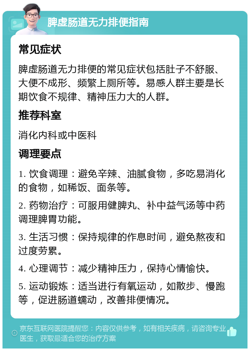 脾虚肠道无力排便指南 常见症状 脾虚肠道无力排便的常见症状包括肚子不舒服、大便不成形、频繁上厕所等。易感人群主要是长期饮食不规律、精神压力大的人群。 推荐科室 消化内科或中医科 调理要点 1. 饮食调理：避免辛辣、油腻食物，多吃易消化的食物，如稀饭、面条等。 2. 药物治疗：可服用健脾丸、补中益气汤等中药调理脾胃功能。 3. 生活习惯：保持规律的作息时间，避免熬夜和过度劳累。 4. 心理调节：减少精神压力，保持心情愉快。 5. 运动锻炼：适当进行有氧运动，如散步、慢跑等，促进肠道蠕动，改善排便情况。