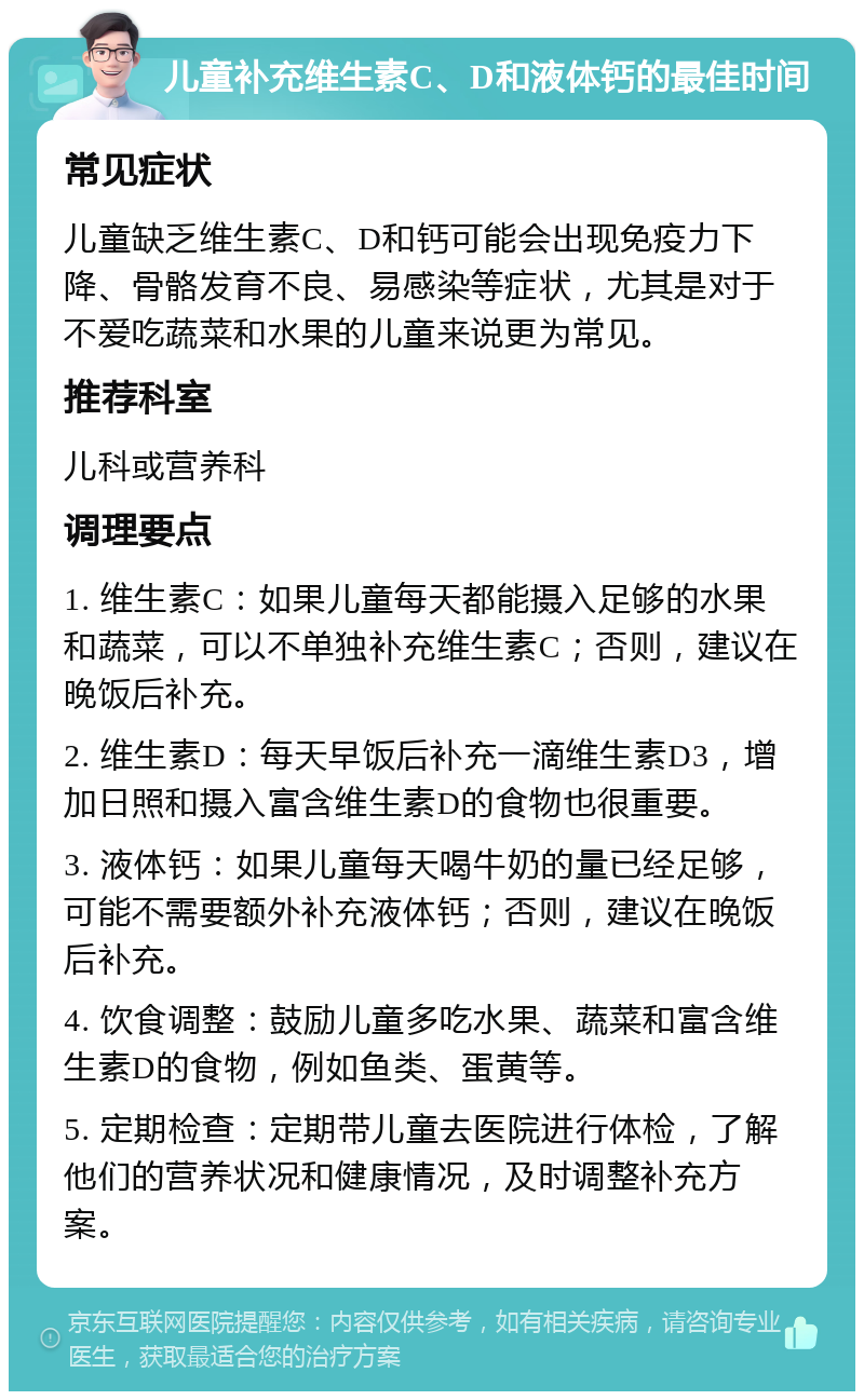 儿童补充维生素C、D和液体钙的最佳时间 常见症状 儿童缺乏维生素C、D和钙可能会出现免疫力下降、骨骼发育不良、易感染等症状，尤其是对于不爱吃蔬菜和水果的儿童来说更为常见。 推荐科室 儿科或营养科 调理要点 1. 维生素C：如果儿童每天都能摄入足够的水果和蔬菜，可以不单独补充维生素C；否则，建议在晚饭后补充。 2. 维生素D：每天早饭后补充一滴维生素D3，增加日照和摄入富含维生素D的食物也很重要。 3. 液体钙：如果儿童每天喝牛奶的量已经足够，可能不需要额外补充液体钙；否则，建议在晚饭后补充。 4. 饮食调整：鼓励儿童多吃水果、蔬菜和富含维生素D的食物，例如鱼类、蛋黄等。 5. 定期检查：定期带儿童去医院进行体检，了解他们的营养状况和健康情况，及时调整补充方案。