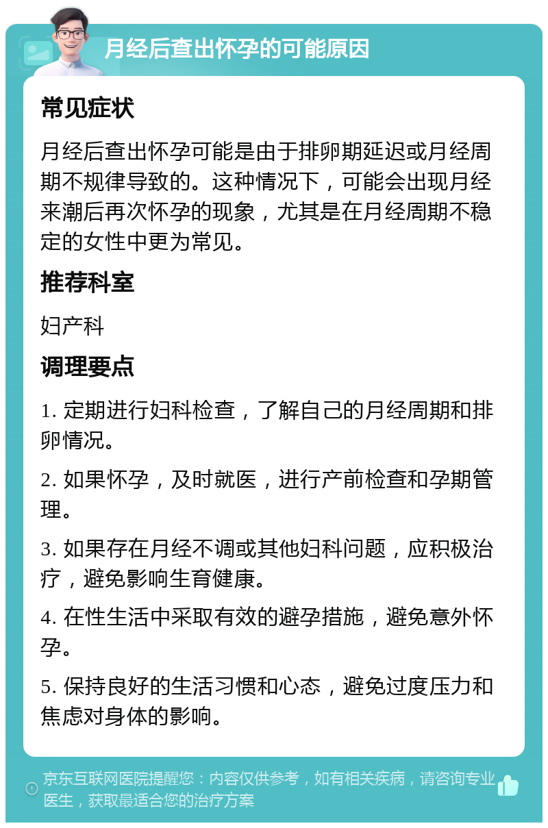 月经后查出怀孕的可能原因 常见症状 月经后查出怀孕可能是由于排卵期延迟或月经周期不规律导致的。这种情况下，可能会出现月经来潮后再次怀孕的现象，尤其是在月经周期不稳定的女性中更为常见。 推荐科室 妇产科 调理要点 1. 定期进行妇科检查，了解自己的月经周期和排卵情况。 2. 如果怀孕，及时就医，进行产前检查和孕期管理。 3. 如果存在月经不调或其他妇科问题，应积极治疗，避免影响生育健康。 4. 在性生活中采取有效的避孕措施，避免意外怀孕。 5. 保持良好的生活习惯和心态，避免过度压力和焦虑对身体的影响。